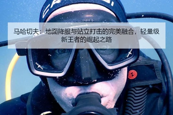 马哈切夫：地面降服与站立打击的完美融合，轻量级新王者的崛起之路