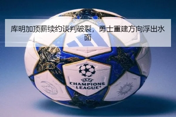 库明加顶薪续约谈判破裂，勇士重建方向浮出水面