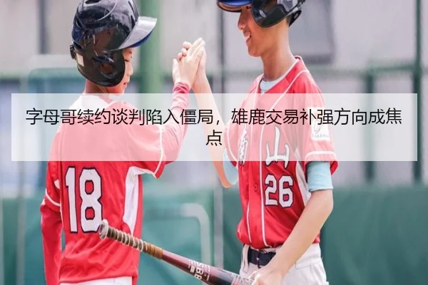 字母哥续约谈判陷入僵局，雄鹿交易补强方向成焦点