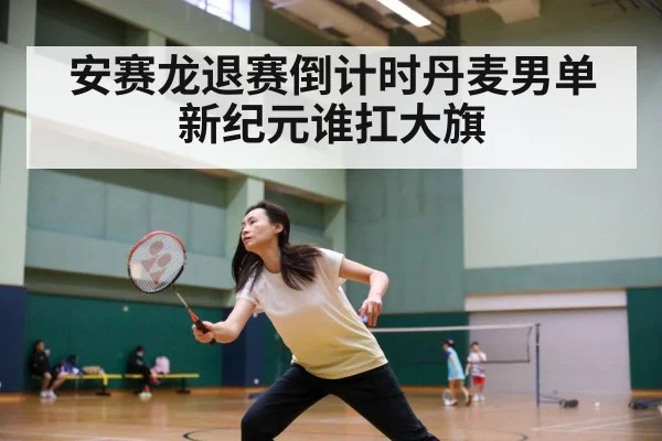 安赛龙退赛倒计时丹麦男单新纪元谁扛大旗